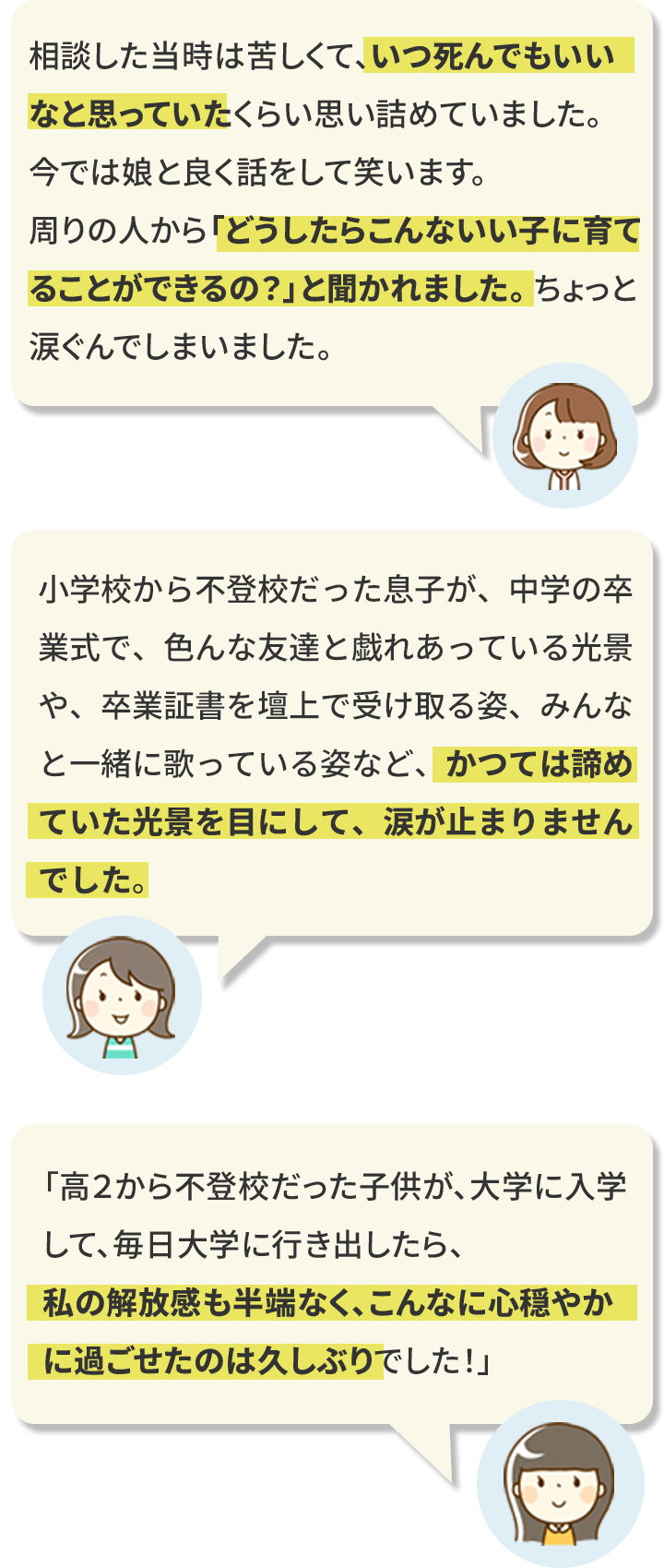 相談した当時は苦しくて、いつ死んでもいいなと思っていたくらい思い詰めていました。今では娘と良く話をして笑います。周りの人から「どうしたらこんないい子に育てることができるの？」と聞かれました。 ちょっと涙ぐんでしまいました。/小学校から不登校だった息子が、中学の卒業式で、色んな友達と戯れあっている光景や、卒業証書を壇上で受け取る姿、みんなと一緒に歌っている姿など、かつては諦めていた光景を目にして、涙が止まりませんでした。/「高２から不登校だった子供が、大学に入学して、毎日大学に行き出したら、私の解放感も半端なく、こんなに心穏やかに過ごせたのは久しぶりでした！」